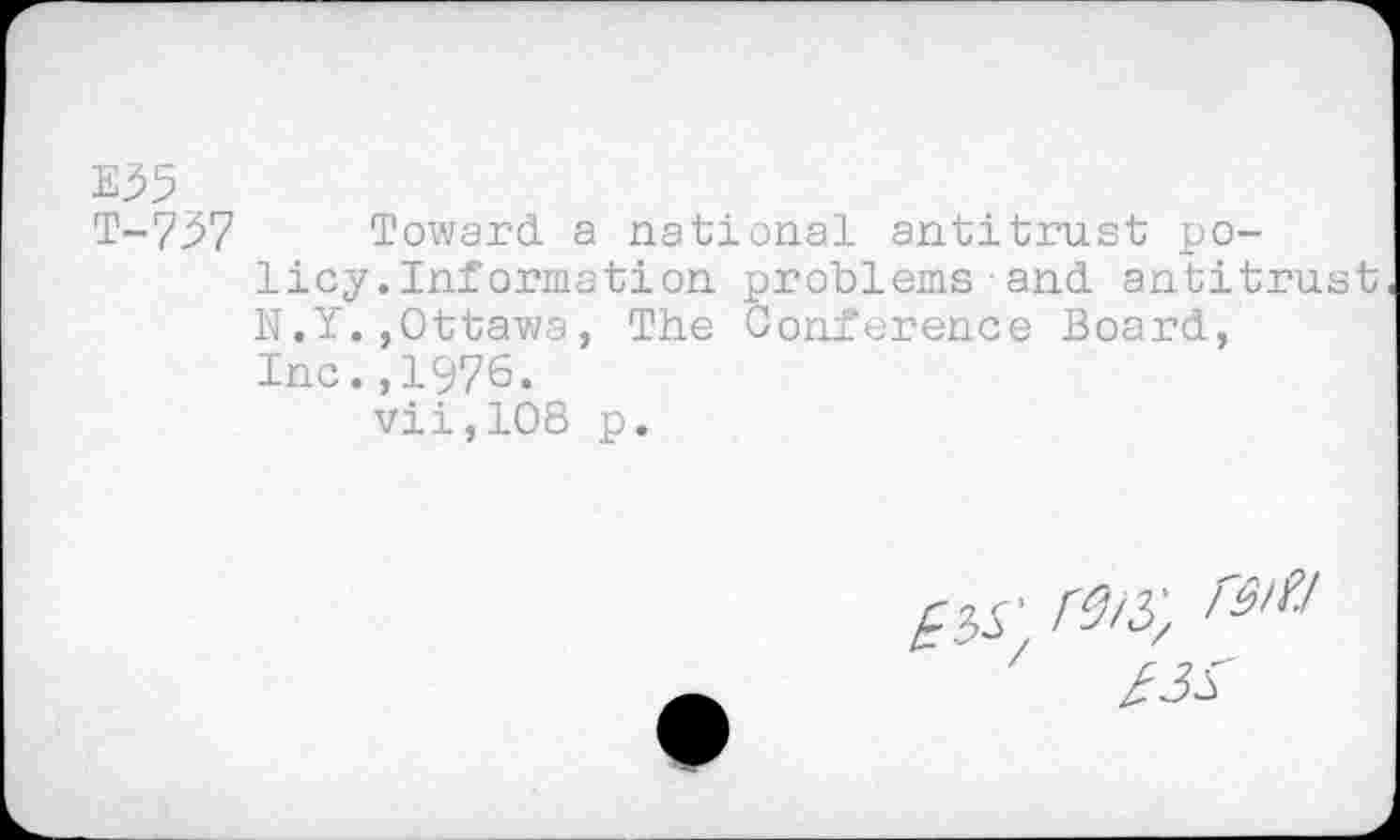 ﻿E35
T-737 Toward, a national antitrust policy.Inf ormation problems • and. antitrust N.Y.,Ottawa, The Conference Board., Inc.,1976.
vii,108 p.